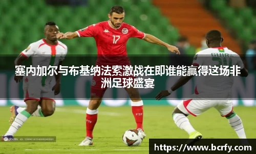 塞内加尔与布基纳法索激战在即谁能赢得这场非洲足球盛宴
